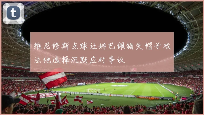 维尼修斯点球让姆巴佩错失帽子戏法他选择沉默应对争议