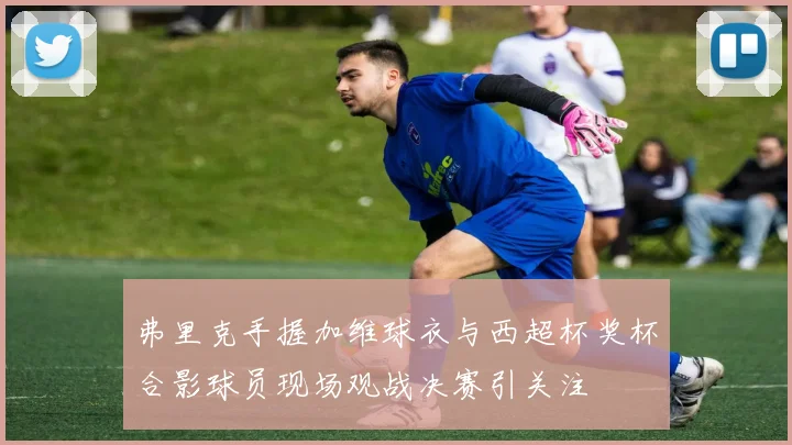 弗里克手握加维球衣与西超杯奖杯合影球员现场观战决赛引关注