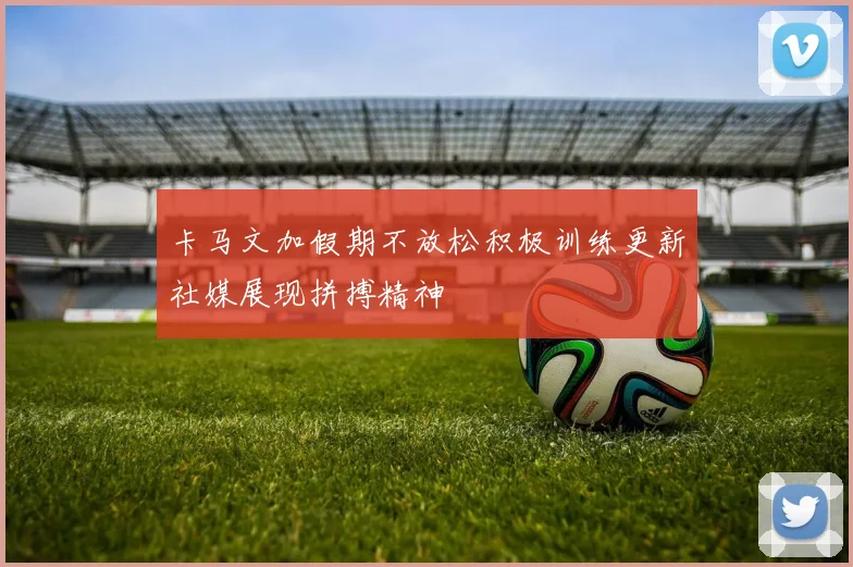 卡马文加假期不放松积极训练更新社媒展现拼搏精神