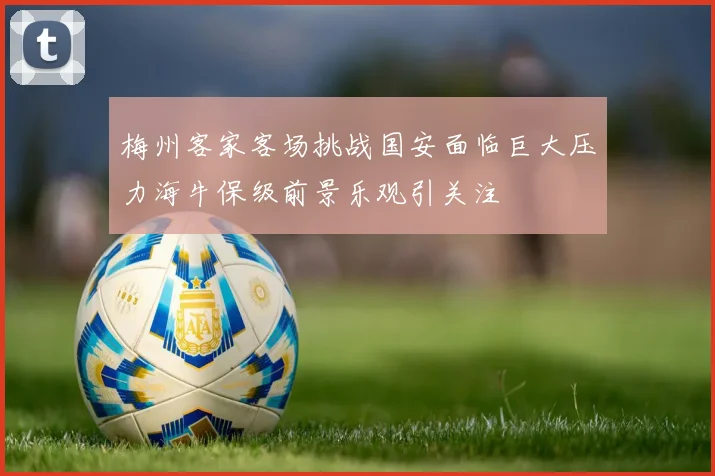 梅州客家客场挑战国安面临巨大压力海牛保级前景乐观引关注