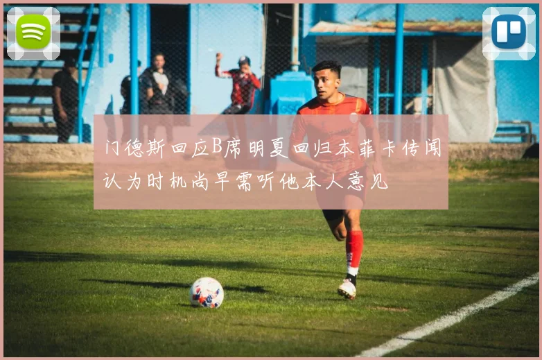 门德斯回应B席明夏回归本菲卡传闻认为时机尚早需听他本人意见