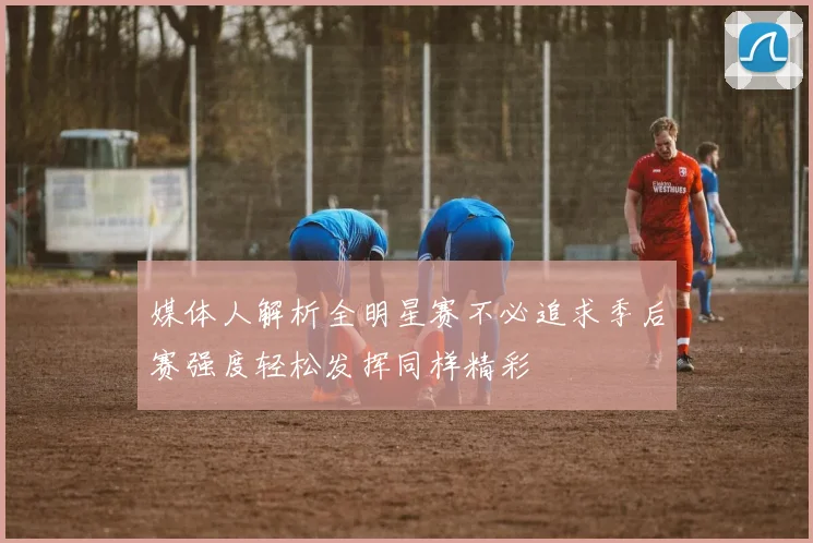 媒体人解析全明星赛不必追求季后赛强度轻松发挥同样精彩