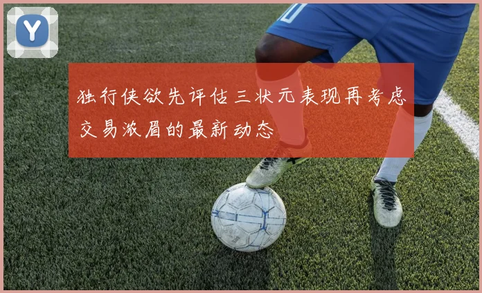 独行侠欲先评估三状元表现再考虑交易浓眉的最新动态