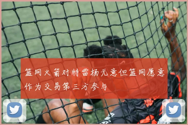 篮网火箭对特雷杨无意但篮网愿意作为交易第三方参与