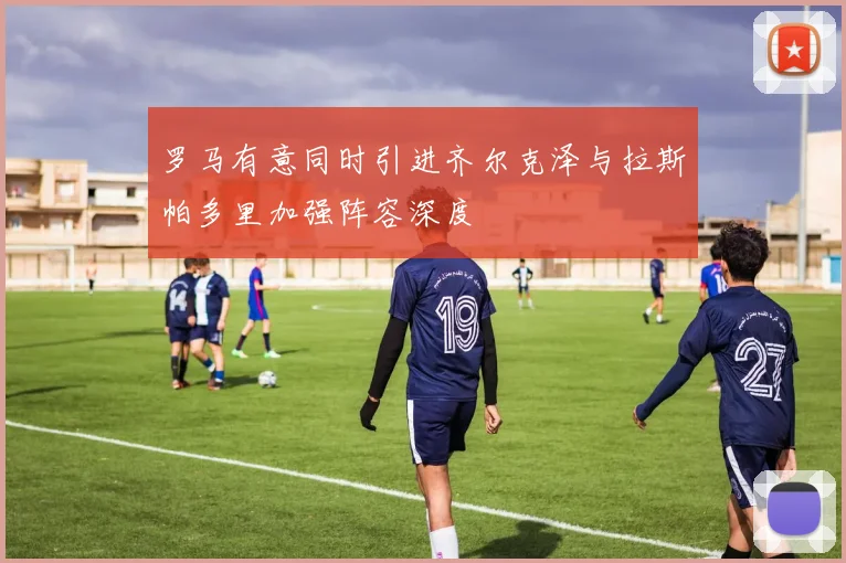罗马有意同时引进齐尔克泽与拉斯帕多里加强阵容深度