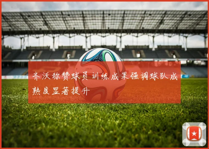 齐沃称赞球员训练成果强调球队成熟度显著提升