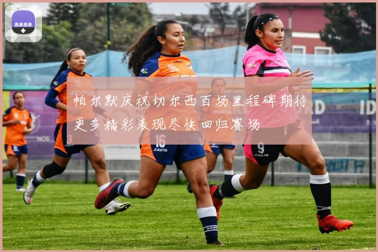 帕尔默庆祝切尔西百场里程碑期待更多精彩表现尽快回归赛场
