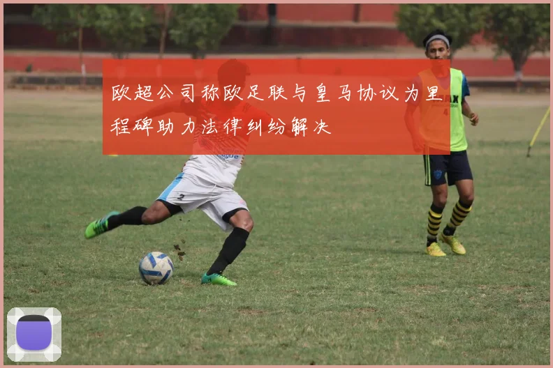 欧超公司称欧足联与皇马协议为里程碑助力法律纠纷解决