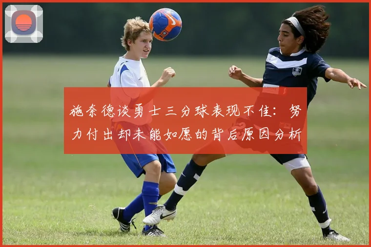 施奈德谈勇士三分球表现不佳：努力付出却未能如愿的背后原因分析