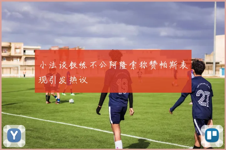 小法谈教练不公阿隆索称赞帕斯表现引发热议