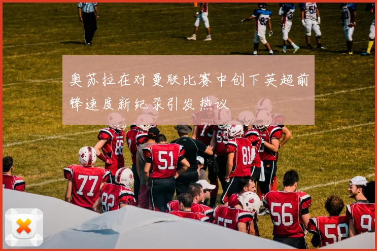 奥苏拉在对曼联比赛中创下英超前锋速度新纪录引发热议