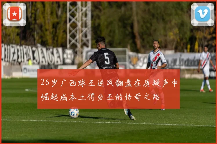 26岁广西球王逆风翻盘在质疑声中崛起成本土得分王的传奇之路