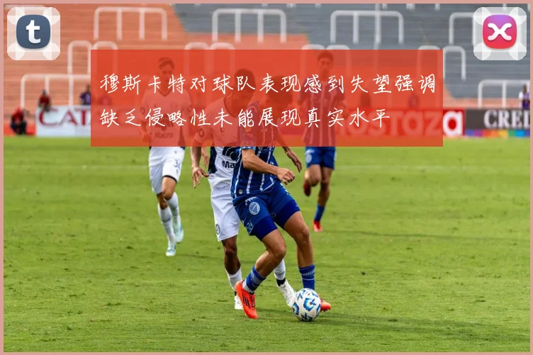 穆斯卡特对球队表现感到失望强调缺乏侵略性未能展现真实水平