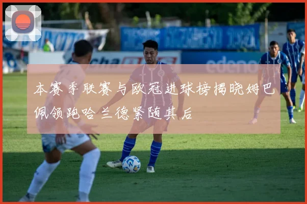 本赛季联赛与欧冠进球榜揭晓姆巴佩领跑哈兰德紧随其后