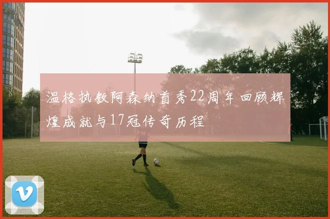 温格执教阿森纳首秀22周年回顾辉煌成就与17冠传奇历程