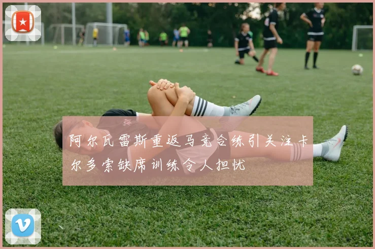 阿尔瓦雷斯重返马竞合练引关注卡尔多索缺席训练令人担忧