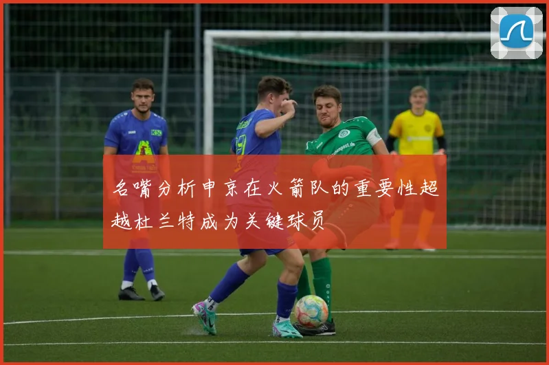 名嘴分析申京在火箭队的重要性超越杜兰特成为关键球员