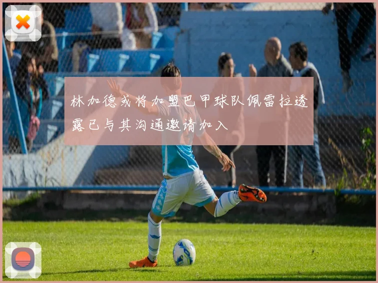林加德或将加盟巴甲球队佩雷拉透露已与其沟通邀请加入