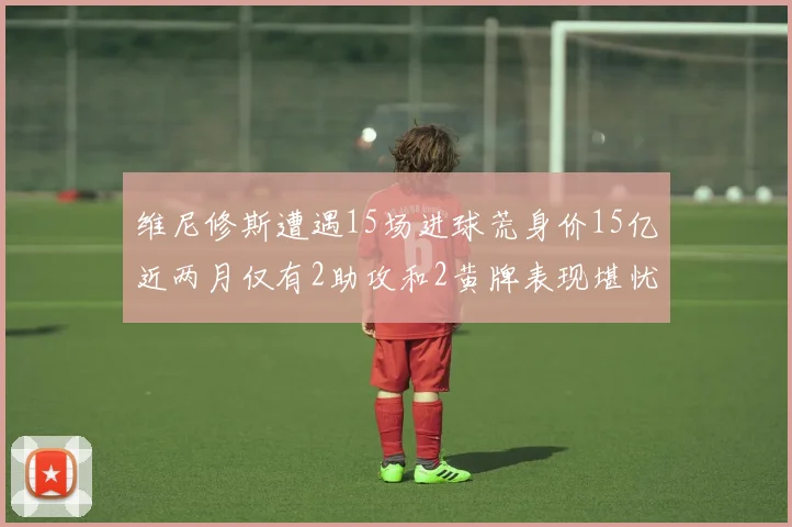 维尼修斯遭遇15场进球荒身价15亿近两月仅有2助攻和2黄牌表现堪忧