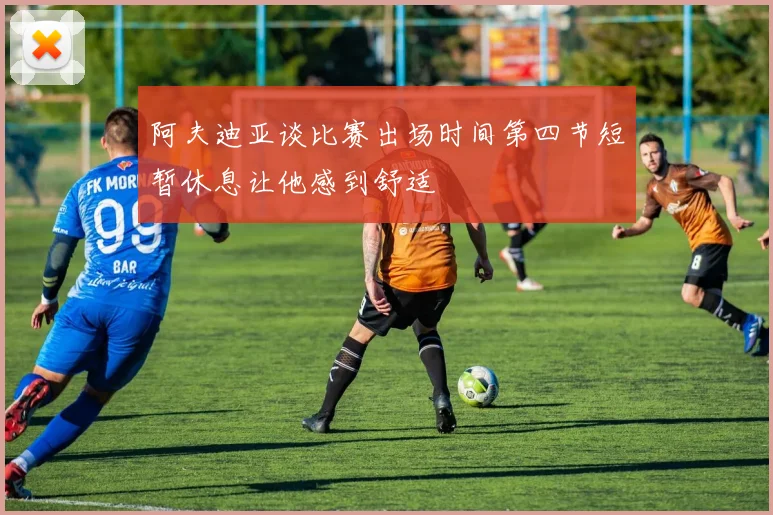 阿夫迪亚谈比赛出场时间第四节短暂休息让他感到舒适