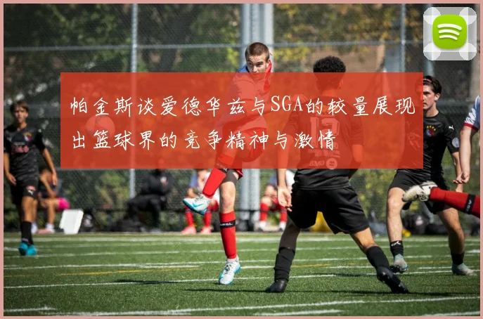 帕金斯谈爱德华兹与SGA的较量展现出篮球界的竞争精神与激情