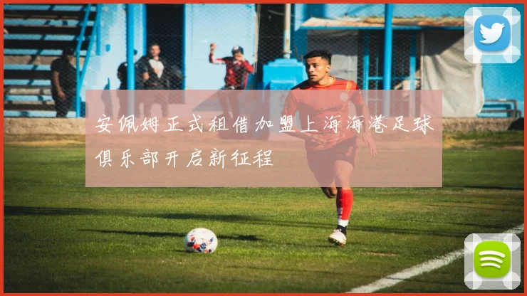 安佩姆正式租借加盟上海海港足球俱乐部开启新征程