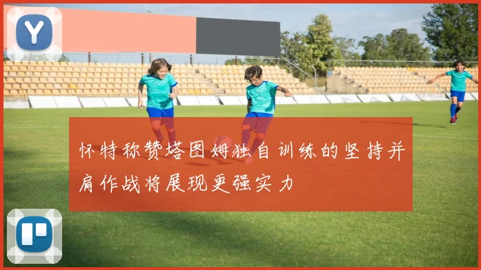 怀特称赞塔图姆独自训练的坚持并肩作战将展现更强实力