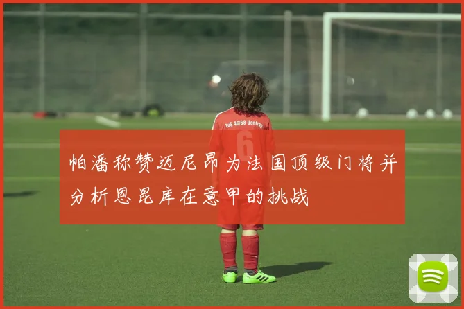 帕潘称赞迈尼昂为法国顶级门将并分析恩昆库在意甲的挑战