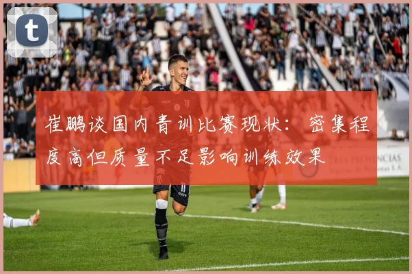 崔鹏谈国内青训比赛现状：密集程度高但质量不足影响训练效果