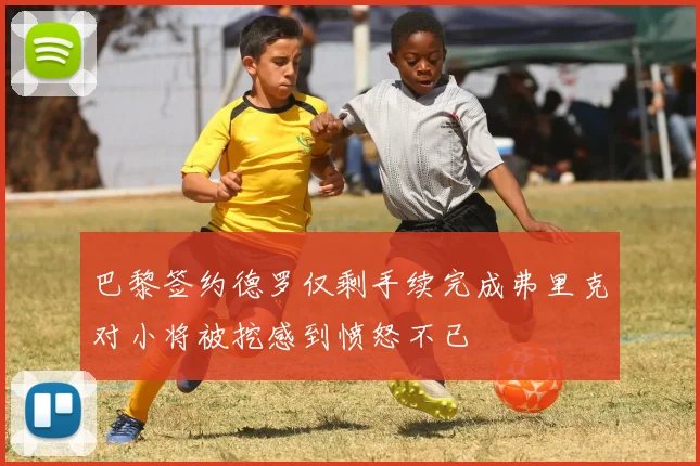 巴黎签约德罗仅剩手续完成弗里克对小将被挖感到愤怒不已