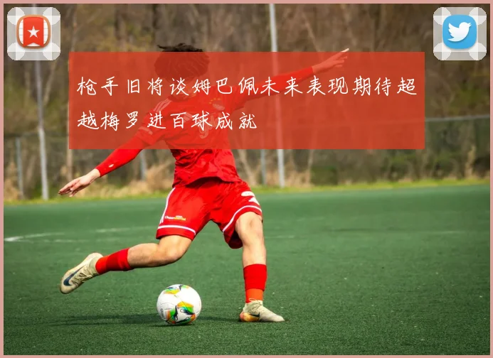 枪手旧将谈姆巴佩未来表现期待超越梅罗进百球成就